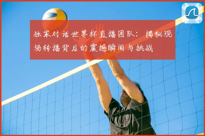 独家对话世界杯直播团队:揭秘现场转播背后的震撼瞬间与挑战