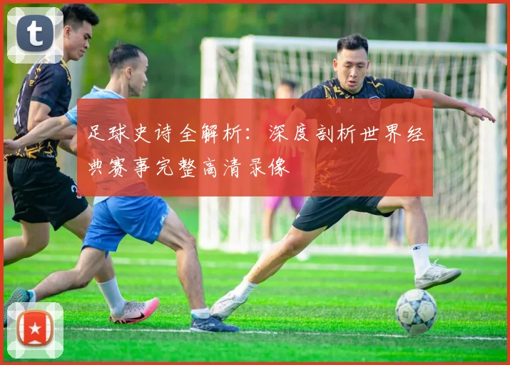 足球史诗全解析：深度剖析世界经典赛事完整高清录像