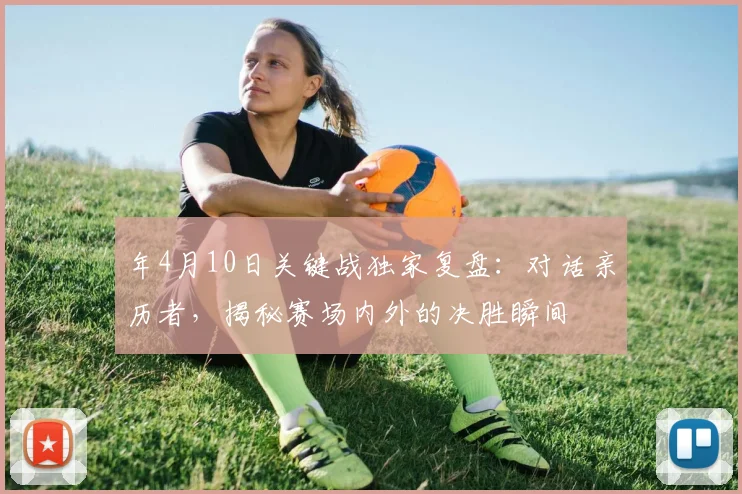 年4月10日关键战独家复盘：对话亲历者，揭秘赛场内外的决胜瞬间
