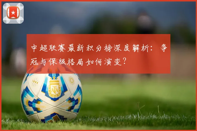 中超联赛最新积分榜深度解析：争冠与保级格局如何演变？