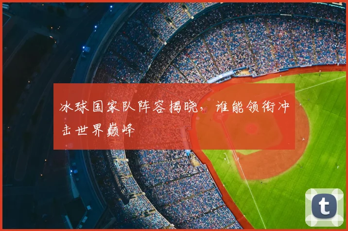 冰球国家队阵容揭晓,谁能领衔冲击世界巅峰