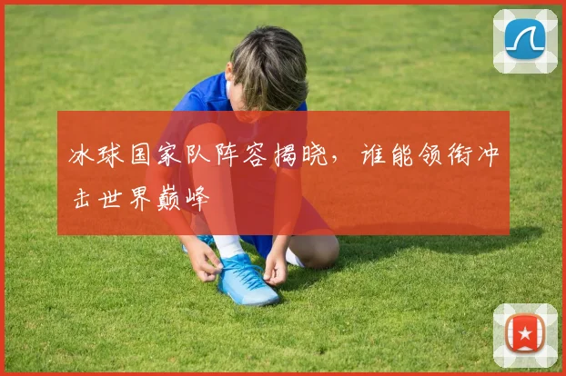 冰球国家队阵容揭晓，谁能领衔冲击世界巅峰